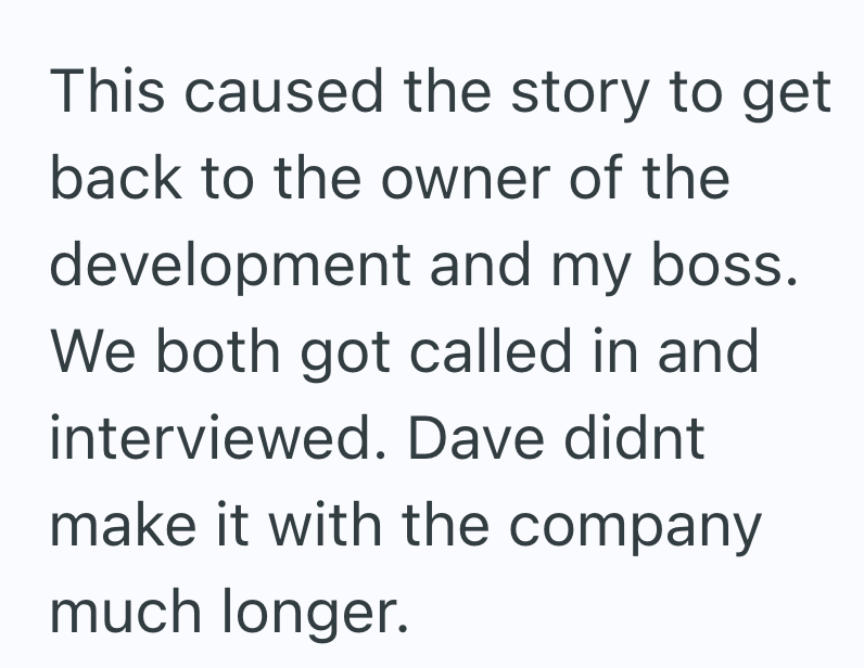 This caused the story to get back to the owner of the development and my boss. We both got called in and interviewed. Dave didnt make it with the company much longer.