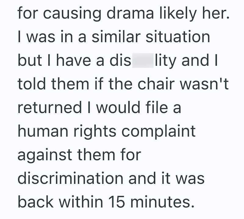for causing drama likely her. I was in a similar situation but I have a disability and I told them if the chair wasn't returned I would file a human rights complaint against them for discrimination and it was back within 15 minutes.