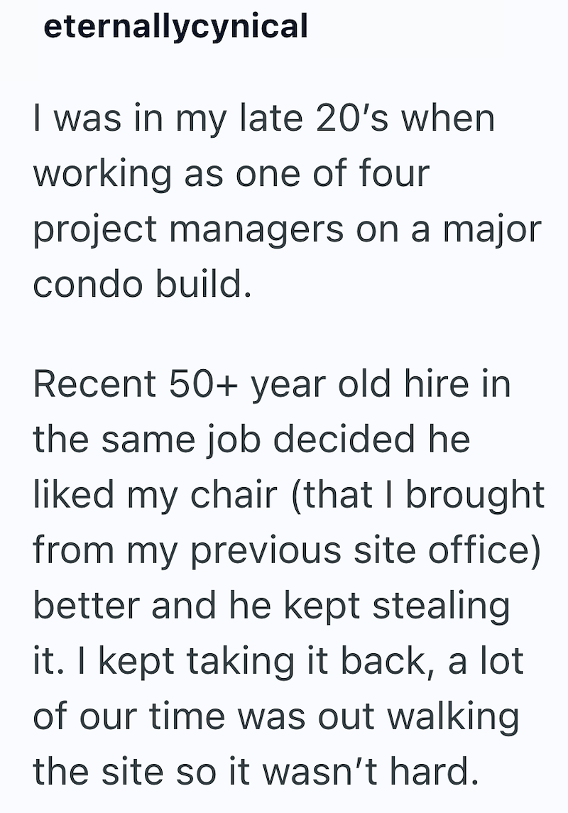 eternallycynical I was in my late 20's when working as one of four project managers on a major condo build. Recent 50+ year old hire in the same job decided he liked my chair (that I brought from my previous site office) better and he kept stealing it. I kept taking it back, a lot of our time was out walking the site so it wasn't hard.