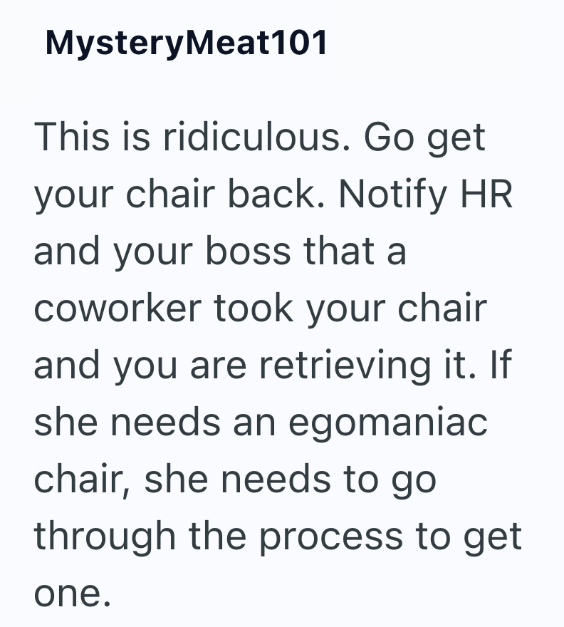 Mystery Meat101 This is ridiculous. Go get your chair back. Notify HR and your boss that a coworker took your chair and you are retrieving it. If she needs an egomaniac chair, she needs to go through the process to get one.