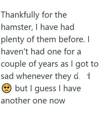 Thankfully for the hamster, I have had plenty of them before. I haven't had one for a couple of years as I got to sad whenever they d. 1 but I guess I have another one now