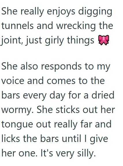 She really enjoys digging tunnels and wrecking the joint, just girly things She also responds to my voice and comes to the bars every day for a dried wormy. She sticks out her tongue out really far and licks the bars until I give her one. It's very silly.