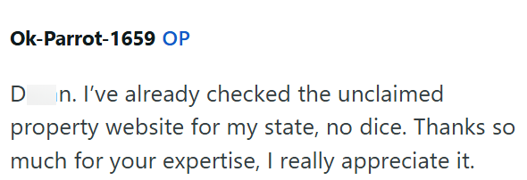 Ok-Parrot-1659 OP D n. I've already checked the unclaimed property website for my state, no dice. Thanks so much for your expertise, I really appreciate it.