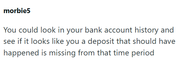 morbie5 You could look in your bank account history and see if it looks like you a deposit that should have happened is missing from that time period