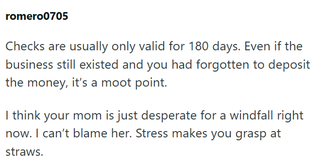 romero0705 Checks are usually only valid for 180 days. Even if the business still existed and you had forgotten to deposit the money, it's a moot point. I think your mom is just desperate for a windfall right now. I can't blame her. Stress makes you grasp at straws.