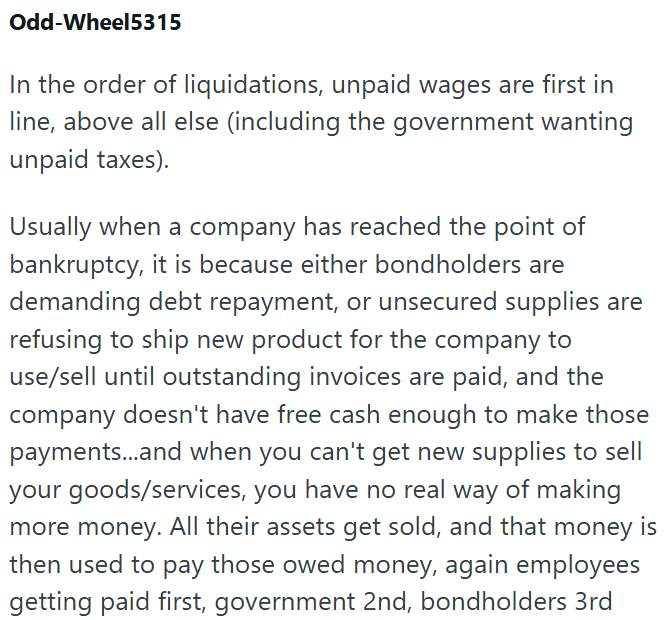 Odd-Wheel5315 In the order of liquidations, unpaid wages are first in line, above all else (including the government wanting unpaid taxes). Usually when a company has reached the point of bankruptcy, it is because either bondholders are demanding debt repayment, or unsecured supplies are refusing to ship new product for the company to use/sell until outstanding invoices are paid, and the company doesn't have free cash enough to make those payments...and when you can't get new supplies to sell yo