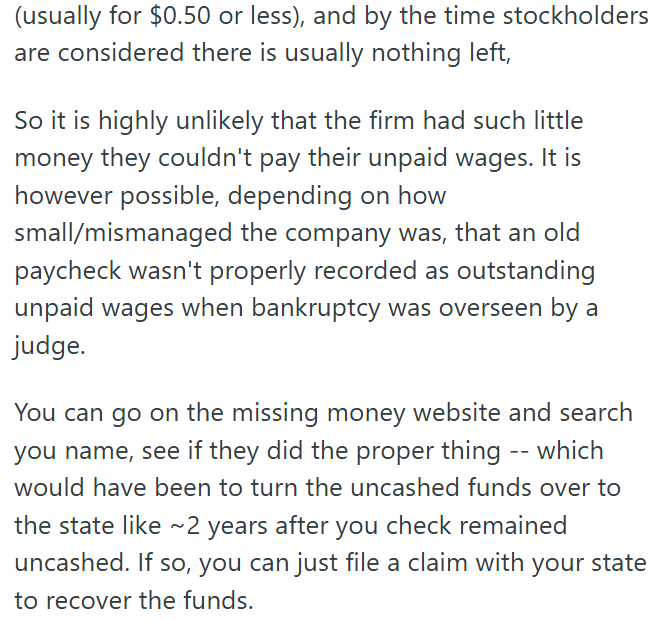 (usually for $0.50 or less), and by the time stockholders are considered there is usually nothing left, So it is highly unlikely that the firm had such little money they couldn't pay their unpaid wages. It is however possible, depending on how small/mismanaged the company was, that an old paycheck wasn't properly recorded as outstanding unpaid wages when bankruptcy was overseen by a judge. You can go on the missing money website and search you name, see if they did the proper thing -- which woul
