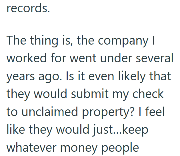 records. The thing is, the company I worked for went under several years ago. Is it even likely that they would submit my check to unclaimed property? I feel like they would just...keep whatever money people