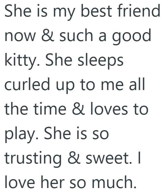 She is my best friend now & such a good kitty. She sleeps curled up to me all the time & loves to play. She is so trusting & sweet. I love her so much.