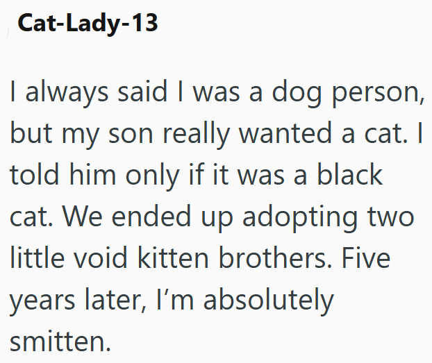 Cat-Lady-13 I always said I was a dog person, but my son really wanted a cat. I told him only if it was a black cat. We ended up adopting two little void kitten brothers. Five years later, I'm absolutely smitten.