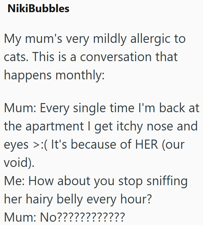 NikiBubbles My mum's very mildly allergic to cats. This is a conversation that happens monthly: Mum: Every single time I'm back at the apartment I get itchy nose and eyes (It's because of HER (our void). Me: How about you stop sniffing her hairy belly every hour? Mum: No????????????
