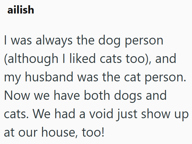 ailish I was always the dog person (although I liked cats too), and my husband was the cat person. Now we have both dogs and cats. We had a void just show up at our house, too!
