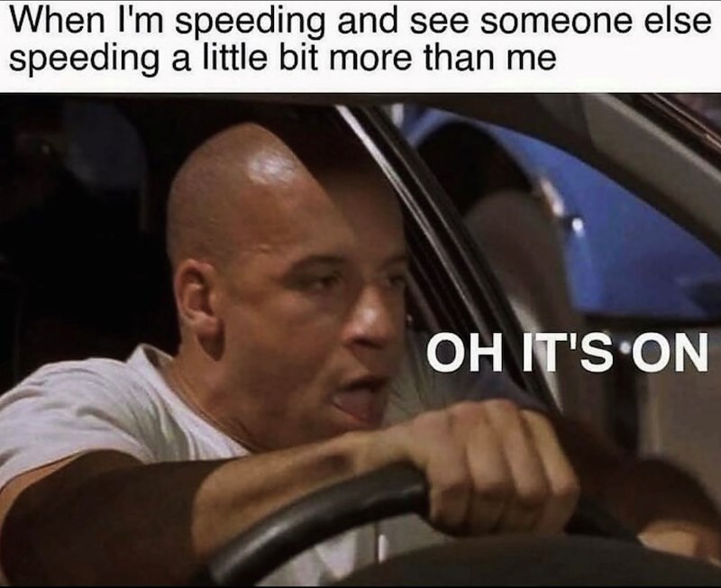 When I'm speeding and see someone else speeding a little bit more than me OH IT'S ON