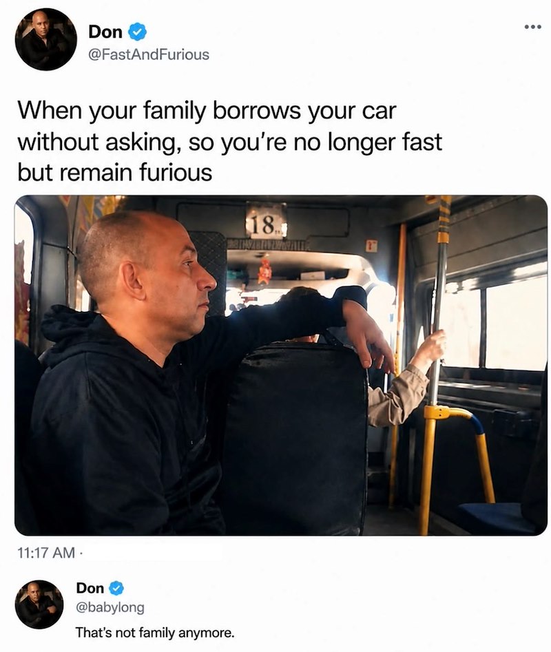 Don @FastAndFurious When your family borrows your car without asking, so you're no longer fast but remain furious 18 11:17 AM . Don @babylong That's not family anymore.