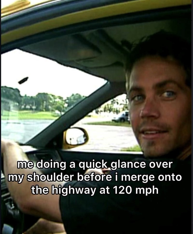 me doing a quick glance over my shoulder before i merge onto the highway at 120 mph