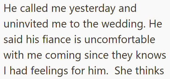 He called me yesterday and uninvited me to the wedding. He said his fiance is uncomfortable with me coming since they knows I had feelings for him. She thinks