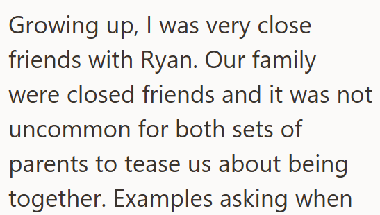 Growing up, I was very close friends with Ryan. Our family were closed friends and it was not uncommon for both sets of parents to tease us about being together. Examples asking when