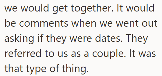 we would get together. It would be comments when we went out asking if they were dates. They referred to us as a couple. It was that type of thing.