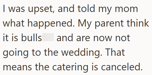 I was upset, and told my mom what happened. My parent think it is bulls and are now not going to the wedding. That means the catering is canceled.