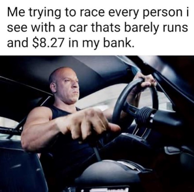 Me trying to race every person i see with a car thats barely runs and $8.27 in my bank.