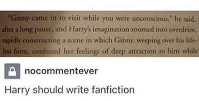 "Ginny came in to visit while you were unconscious," he said. after a long pause, and Harry's imagination zoomed into overdrive, rapidly constructing a scene in which Ginny, weeping over his life- less form, confessed her feelings of deep attraction to him while nocommentever Harry should write fanfiction