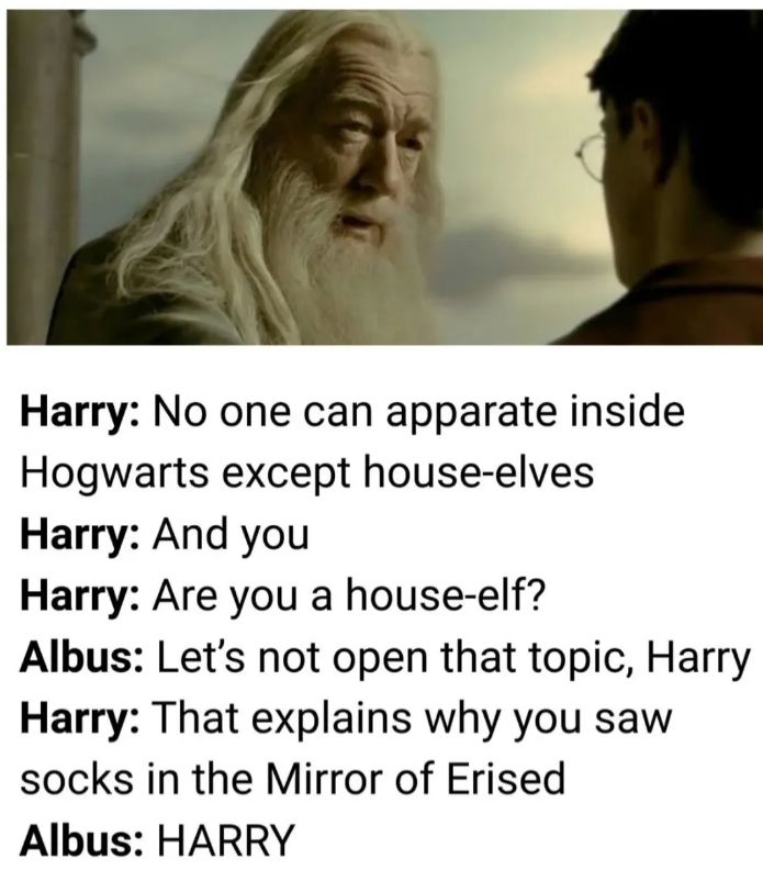 Harry: No one can apparate inside Hogwarts except house-elves Harry: And you Harry: Are you a house-elf? Albus: Let's not open that topic, Harry Harry: That explains why you saw socks in the Mirror of Erised Albus: HARRY