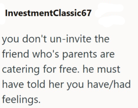 InvestmentClassic67 you don't un-invite the friend who's parents are catering for free. he must have told her you have/had feelings.