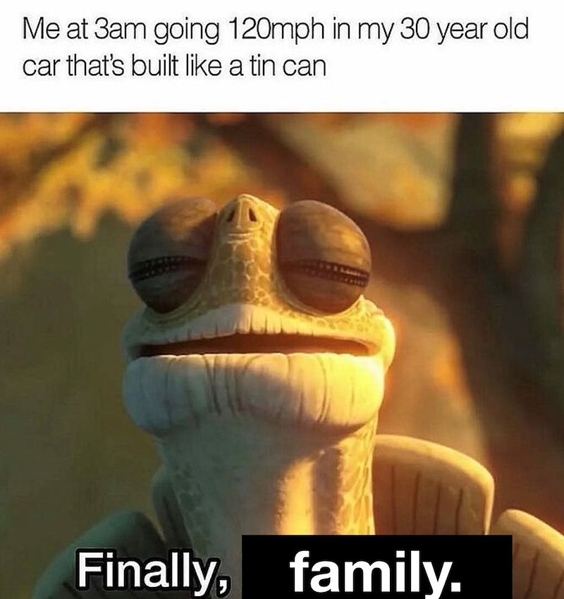 Me at 3am going 120mph in my 30 year old car that's built like a tin can Finally, family.