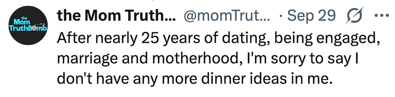 Mom TruthBomb ... the Mom Truth... @momTrut... Sep 29 Ø After nearly 25 years of dating, being engaged, marriage and motherhood, I'm sorry to say I don't have any more dinner ideas in me.