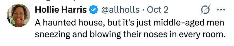 Hollie Harris @allholls Oct 2 A haunted house, but it's just middle-aged men sneezing and blowing their noses in every room.