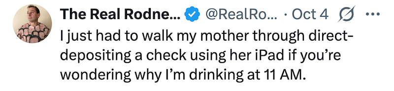 The Real Rodne... @RealRo... Oct 4 ☑ • ... I just had to walk my mother through direct- depositing a check using her iPad if you're wondering why I'm drinking at 11 AM.