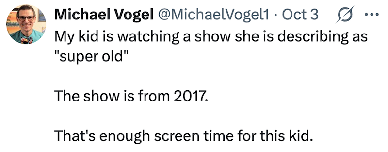 Michael Vogel @MichaelVogel1 Oct 3 0 . ... My kid is watching a show she is describing as "super old" The show is from 2017. That's enough screen time for this kid.
