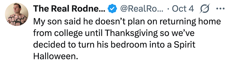 The Real Rodne... @RealRo... Oct 4 My son said he doesn't plan on returning home from college until Thanksgiving so we've decided to turn his bedroom into a Spirit Halloween.
