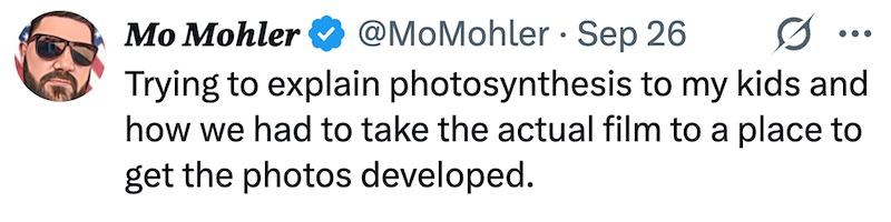 Mo Mohler @MoMohler Sep 26 0 ••• Trying to explain photosynthesis to my kids and how we had to take the actual film to a place to get the photos developed.