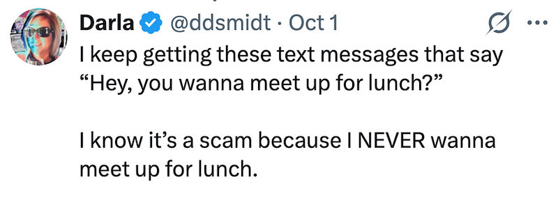 Darla @ddsmidt Oct 1 • 0 I keep getting these text messages that say "Hey, you wanna meet up for lunch?” I know it's a scam because I NEVER wanna meet up for lunch.