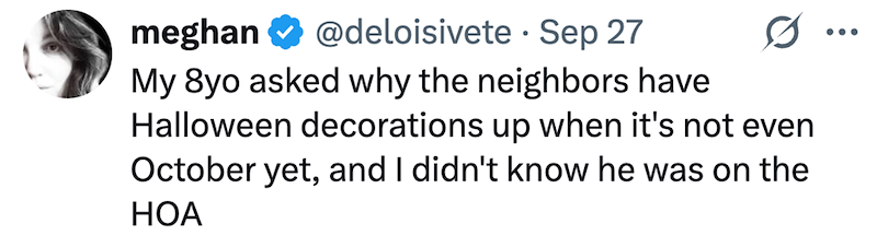 • meghan @deloisivete Sep 27 My 8yo asked why the neighbors have Halloween decorations up when it's not even October yet, and I didn't know he was on the HOA