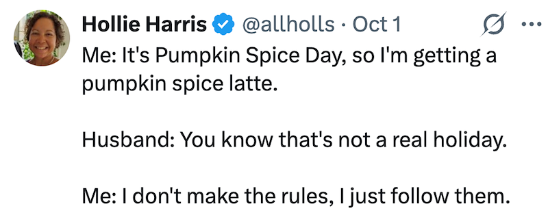 Hollie Harris @allholls Oct 1 . Me: It's Pumpkin Spice Day, so I'm getting a pumpkin spice latte. Husband: You know that's not a real holiday. Me: I don't make the rules, I just follow them. ...