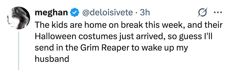 meghan @deloisivete 3h ... The kids are home on break this week, and their Halloween costumes just arrived, so guess I'll send in the Grim Reaper to wake up my husband