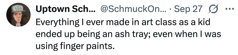 BOSS Uptown Sch... @SchmuckOn... Sep 27 Ø . ... Everything I ever made in art class as a kid ended up being an ash tray; even when I was using finger paints.
