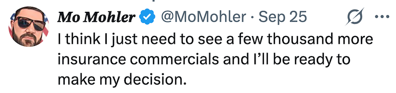 Mo Mohler @MoMohler Sep 25 • I think I just need to see a few thousand more insurance commercials and I'll be ready to make my decision.