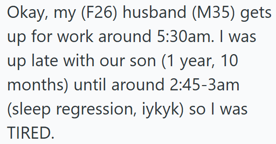 Okay, my (F26) husband (M35) gets up for work around 5:30am. I was up late with our son (1 year, 10 months) until around 2:45-3am (sleep regression, iykyk) so I was TIRED.