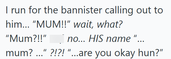 I run for the bannister calling out to him... "MUM!!" wait, what? "Mum?!!" no... HIS name "... mum? " ?!?!"...are you okay hun?"