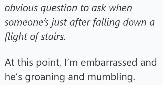 obvious question to ask when someone's just after falling down a flight of stairs. At this point, I'm embarrassed and he's groaning and mumbling.