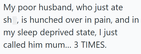 My poor husband, who just ate sh, is hunched over in pain, and in my sleep deprived state, I just called him mum... 3 TIMES.