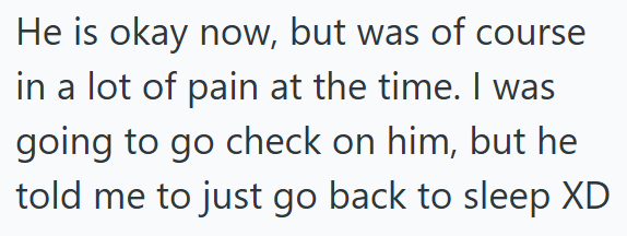 He is okay now, but was of course in a lot of pain at the time. I was going to go check on him, but he told me to just go back to sleep XD