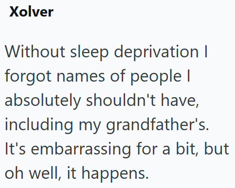 Xolver Without sleep deprivation I forgot names of people I absolutely shouldn't have, including my grandfather's. It's embarrassing for a bit, but oh well, it happens.