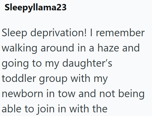 Sleepyllama23 Sleep deprivation! I remember walking around in a haze and going to my daughter's toddler group with my newborn in tow and not being able to join in with the