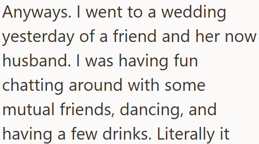 Anyways. I went to a wedding yesterday of a friend and her now husband. I was having fun chatting around with some mutual friends, dancing, and having a few drinks. Literally it