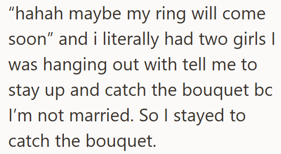 "hahah maybe my ring will come soon" and i literally had two girls I was hanging out with tell me to stay up and catch the bouquet bc I'm not married. So I stayed to catch the bouquet.