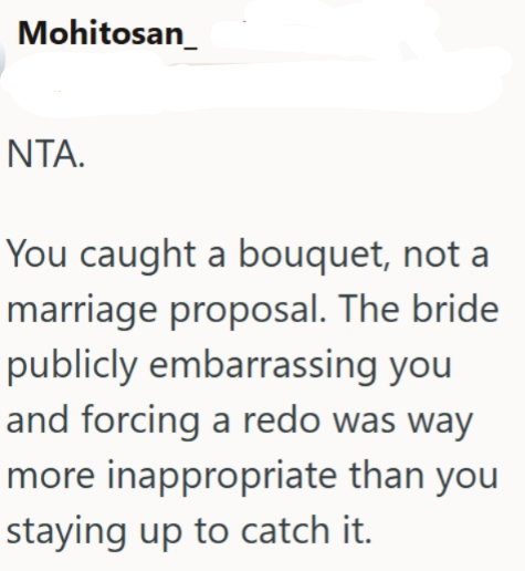 Mohitosan ΝΤΑ. You caught a bouquet, not a marriage proposal. The bride publicly embarrassing you and forcing a redo was way more inappropriate than you staying up to catch it.